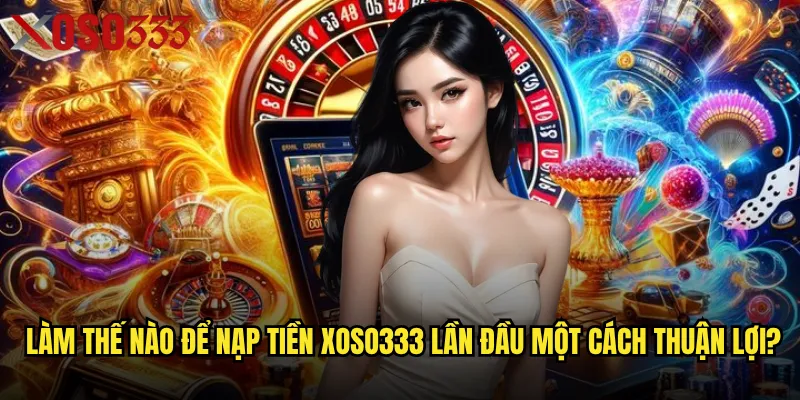 Làm thế nào để nạp tiền Xoso333 lần đầu một cách thuận lợi?