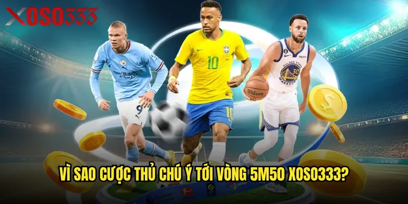 Vì sao cược thủ chú ý tới vòng 5m50 Xoso333?